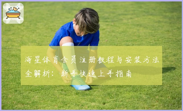 海星体育会员注册教程与安装方法全解析：新手快速上手指南