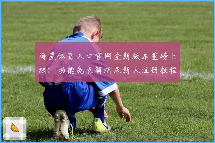 海星体育入口官网全新版本重磅上线：功能亮点解析及新人注册教程