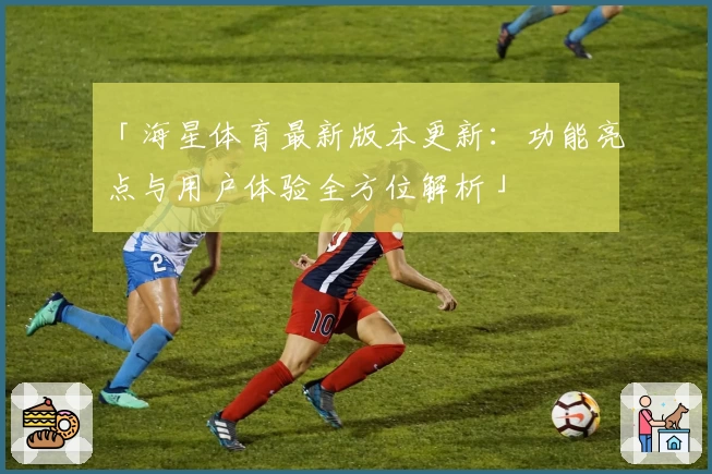 「海星体育最新版本更新：功能亮点与用户体验全方位解析」