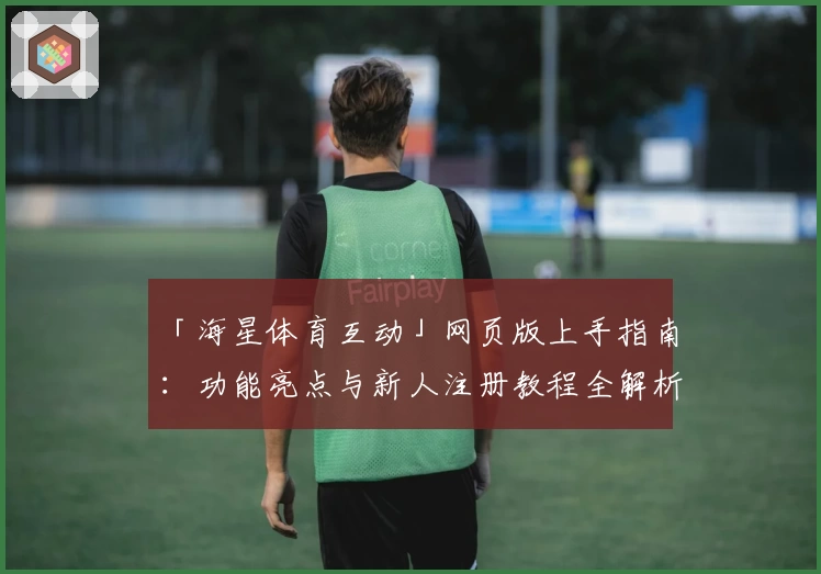 「海星体育互动」网页版上手指南:功能亮点与新人注册教程全解析