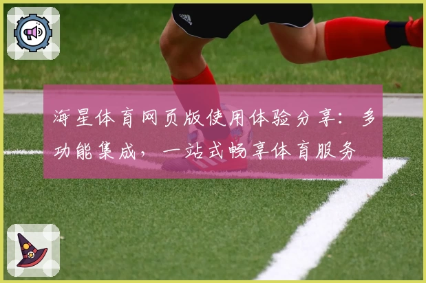 海星体育网页版使用体验分享：多功能集成，一站式畅享体育服务