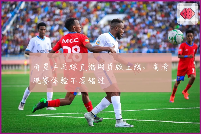 海星乒乓球直播网页版上线,高清观赛体验不容错过