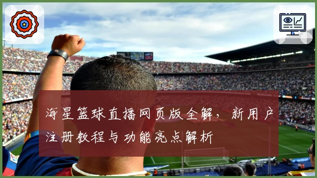 海星篮球直播网页版全解，新用户注册教程与功能亮点解析