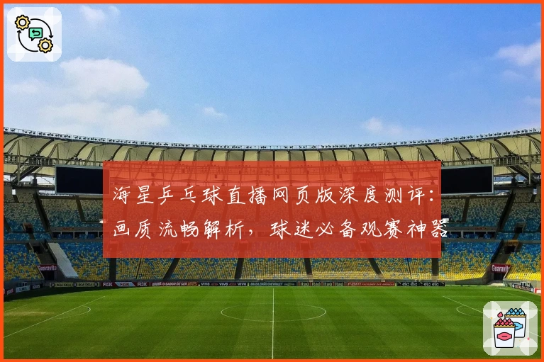海星乒乓球直播网页版深度测评：画质流畅解析，球迷必备观赛神器