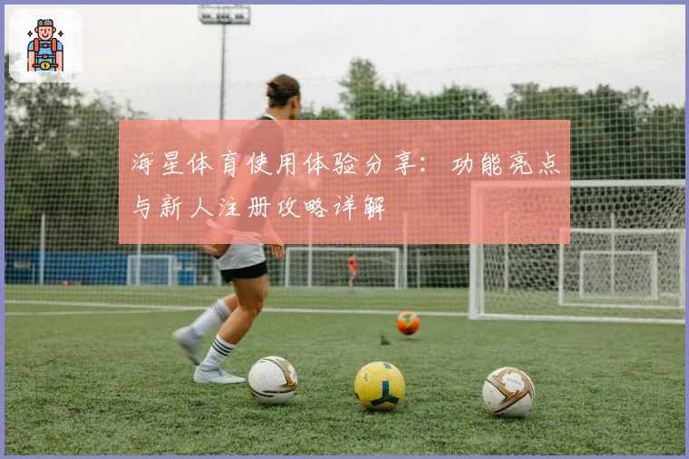 海星体育使用体验分享：功能亮点与新人注册攻略详解