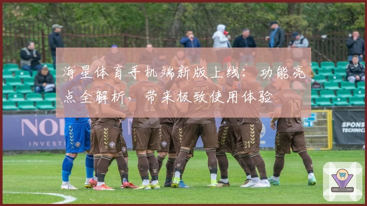 海星体育手机端新版上线:功能亮点全解析,带来极致使用体验