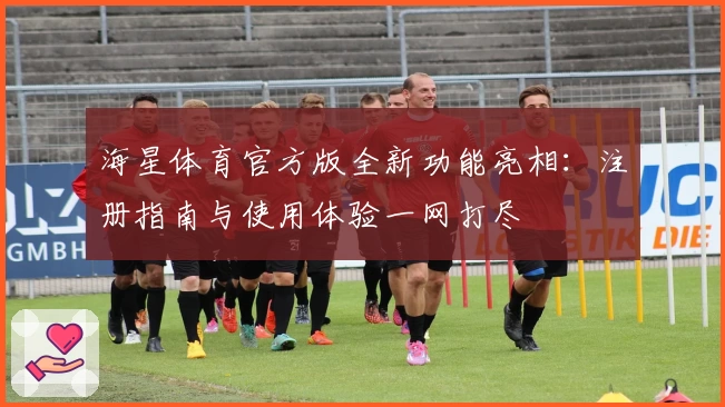海星体育官方版全新功能亮相：注册指南与使用体验一网打尽