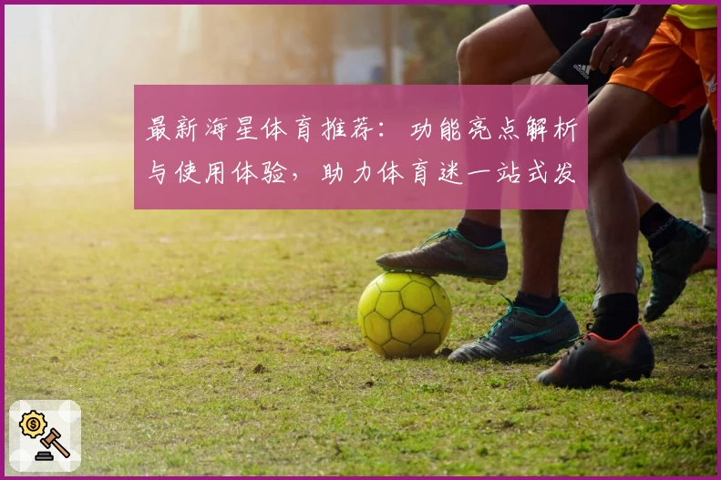 最新海星体育推荐：功能亮点解析与使用体验，助力体育迷一站式发现精彩