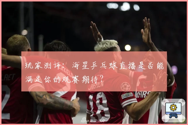 玩家测评：海星乒乓球直播是否能满足你的观赛期待？
