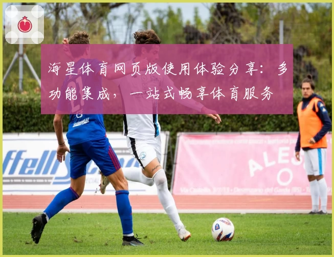 海星体育网页版使用体验分享：多功能集成，一站式畅享体育服务