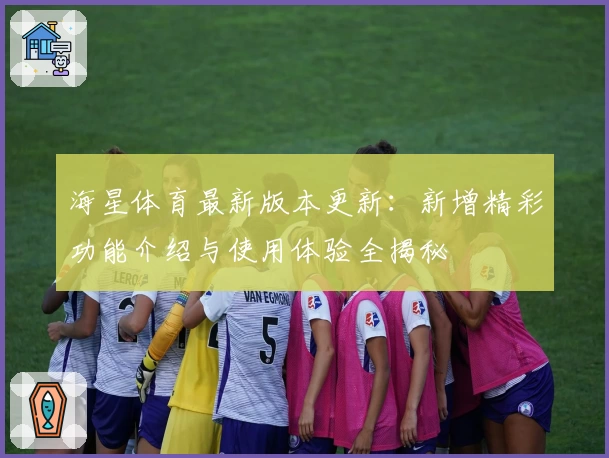 海星体育最新版本更新：新增精彩功能介绍与使用体验全揭秘