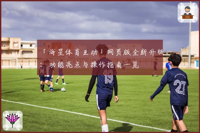 「海星体育互动」网页版全新升级：功能亮点与操作指南一览