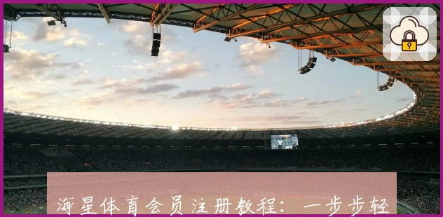 海星体育会员注册教程：一步步轻松上手，解锁专属功能亮点！