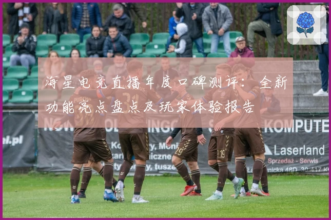 海星电竞直播年度口碑测评：全新功能亮点盘点及玩家体验报告
