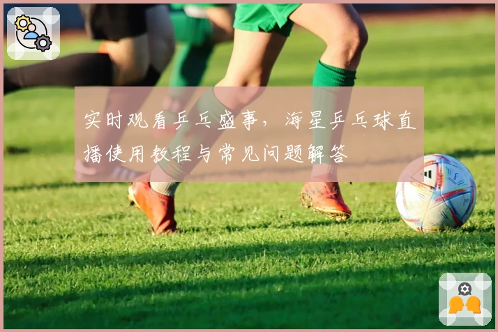 实时观看乒乓盛事,海星乒乓球直播使用教程与常见问题解答