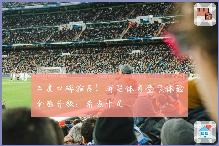年度口碑推荐！海星体育登录体验全面升级，看点十足