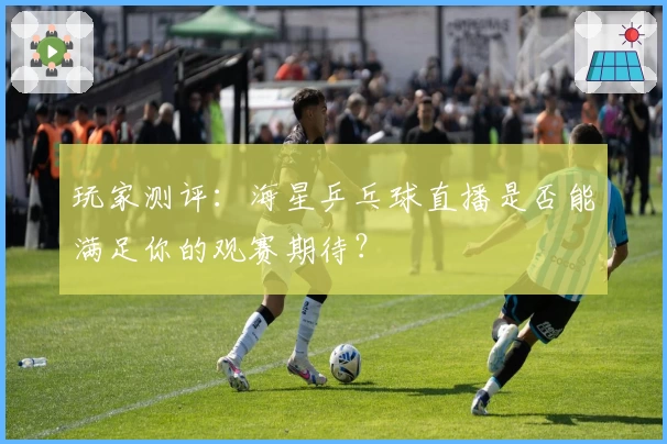 玩家测评：海星乒乓球直播是否能满足你的观赛期待？