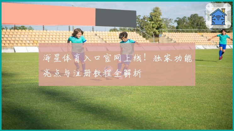 海星体育入口官网上线！独家功能亮点与注册教程全解析